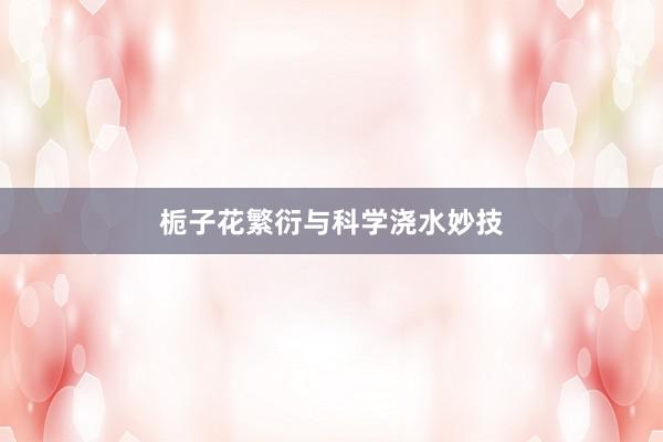 栀子花繁衍与科学浇水妙技