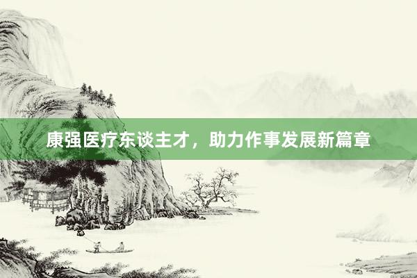 康强医疗东谈主才,助力作事发展新篇章